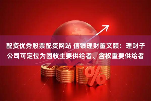 配资优秀股票配资网站 信银理财董文赜：理财子公司可定位为固收主要供给者、含权重要供给者