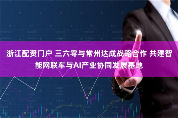 浙江配资门户 三六零与常州达成战略合作 共建智能网联车与AI产业协同发展基地
