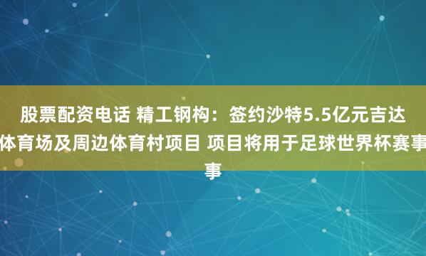 股票配资电话 精工钢构：签约沙特5.5亿元吉达体育场及周边体育村项目 项目将用于足球世界杯赛事