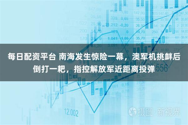每日配资平台 南海发生惊险一幕，澳军机挑衅后倒打一耙，指控解放军近距离投弹