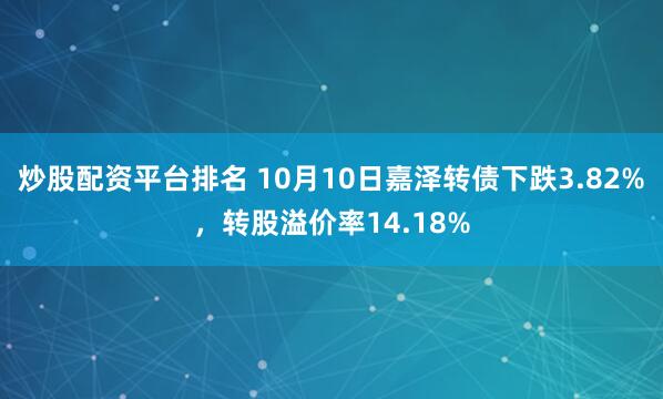 炒股配资平台排名 10月10日嘉泽转债下跌3.82%，转股溢价率14.18%