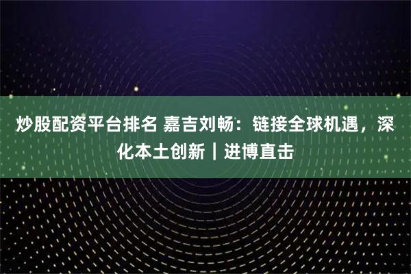 炒股配资平台排名 嘉吉刘畅：链接全球机遇，深化本土创新｜进博直击