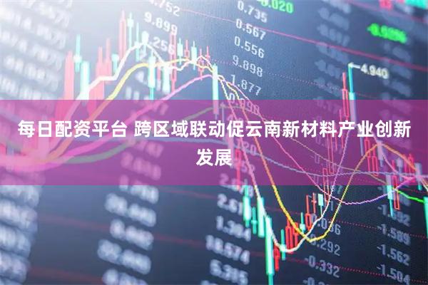 每日配资平台 跨区域联动促云南新材料产业创新发展