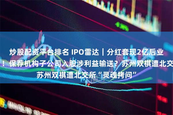 炒股配资平台排名 IPO雷达｜分红套现2亿后业绩陡然“变脸”！保荐机构子公司入股涉利益输送？苏州双祺遭北交所“灵魂拷问”