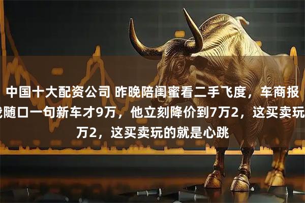 中国十大配资公司 昨晚陪闺蜜看二手飞度，车商报价8万5，我随口一句新车才9万，他立刻降价到7万2，这买卖玩的就是心跳