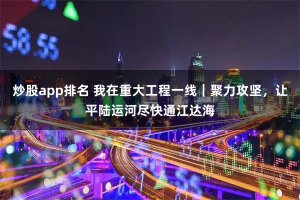 炒股app排名 我在重大工程一线｜聚力攻坚，让平陆运河尽快通江达海