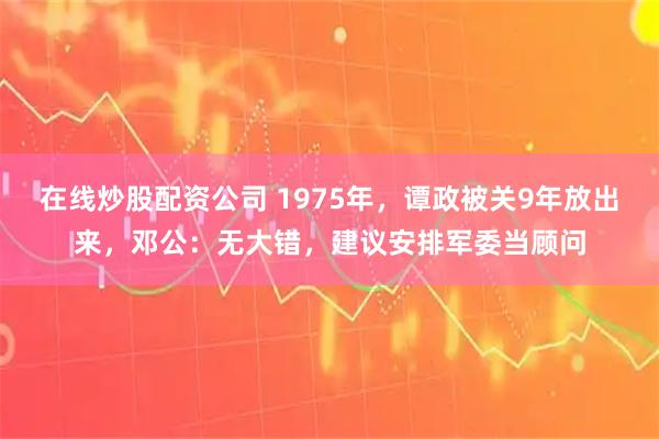 在线炒股配资公司 1975年，谭政被关9年放出来，邓公：无大错，建议安排军委当顾问